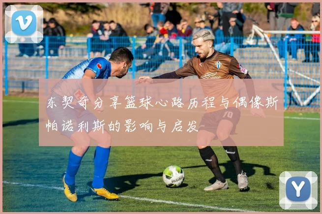 东契奇分享篮球心路历程与偶像斯帕诺利斯的影响与启发