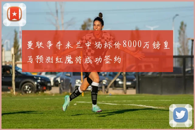 曼联争夺米兰中场标价8000万镑皇马预测红魔将成功签约