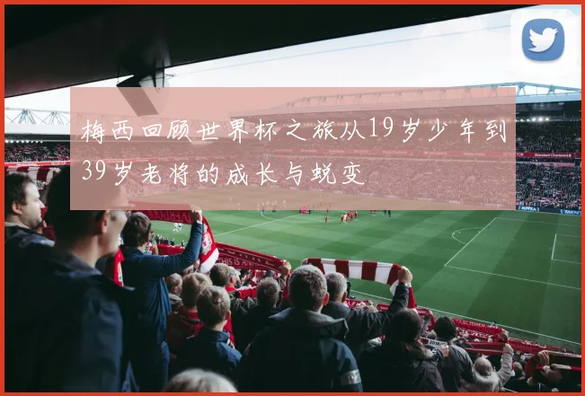 梅西回顾世界杯之旅从19岁少年到39岁老将的成长与蜕变