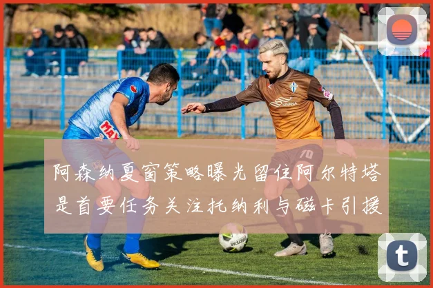 阿森纳夏窗策略曝光留住阿尔特塔是首要任务关注托纳利与磁卡引援动态