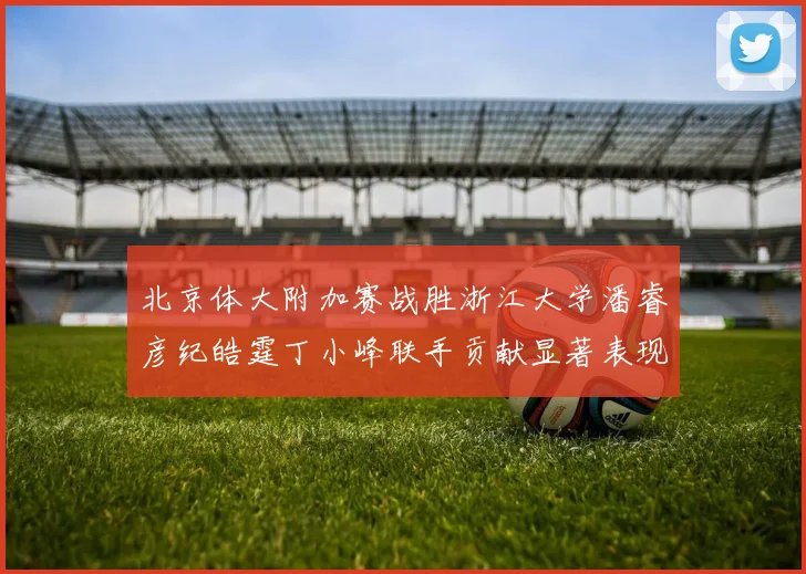 北京体大附加赛战胜浙江大学潘睿彦纪皓霆丁小峰联手贡献显著表现