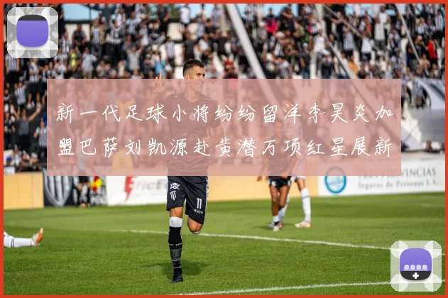 新一代足球小将纷纷留洋李昊炎加盟巴萨刘凯源赴黄潜万项红星展新希望
