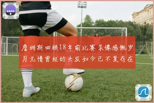 詹姆斯回顾18年前比赛录像感慨岁月无情曾经的头发如今已不复存在