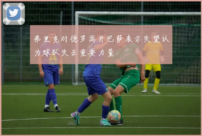 弗里克对德罗离开巴萨表示失望认为球队失去重要力量