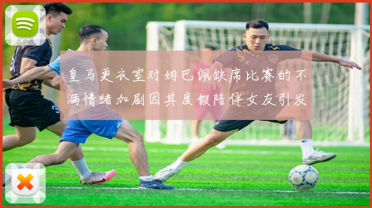 皇马更衣室对姆巴佩缺席比赛的不满情绪加剧因其度假陪伴女友引发争议