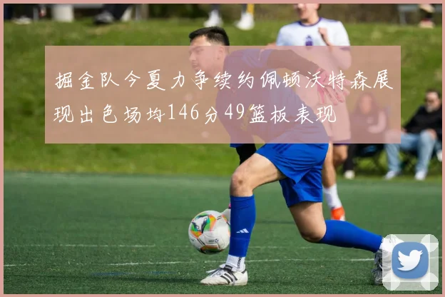 掘金队今夏力争续约佩顿沃特森展现出色场均146分49篮板表现