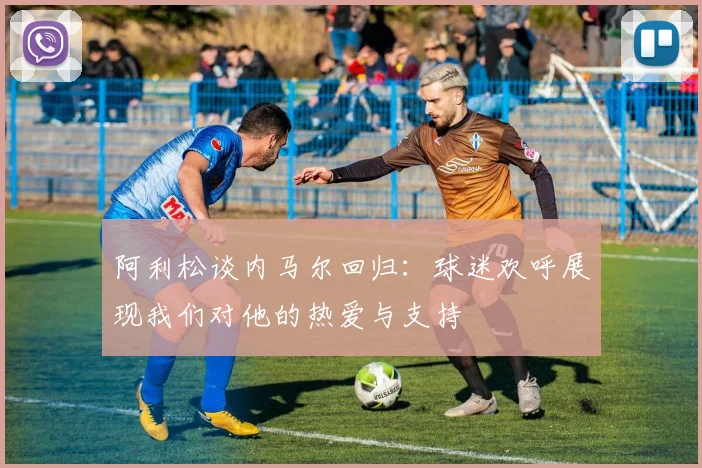 阿利松谈内马尔回归：球迷欢呼展现我们对他的热爱与支持
