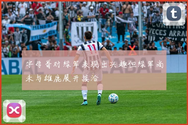 字母哥对绿军表现出兴趣但绿军尚未与雄鹿展开接洽