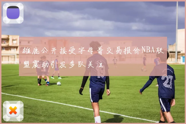 雄鹿公开接受字母哥交易报价NBA联盟震动引发多队关注