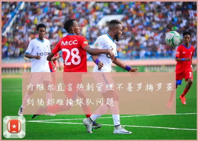 内维尔直言热刺管理不善罗梅罗虽到场却难掩球队问题