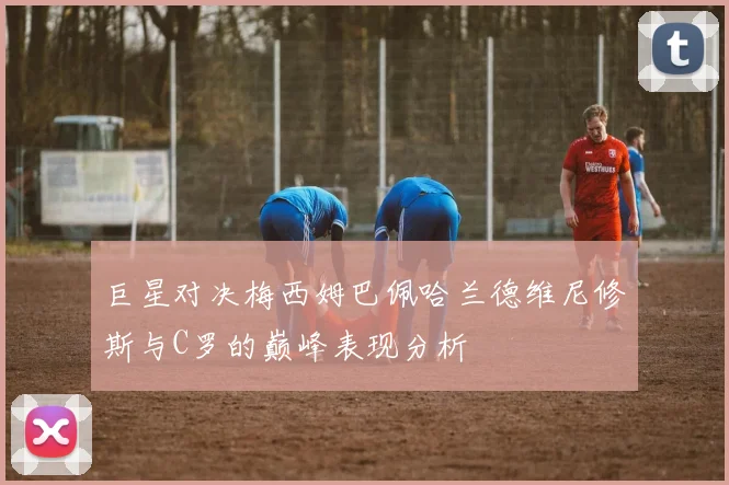 巨星对决梅西姆巴佩哈兰德维尼修斯与C罗的巅峰表现分析