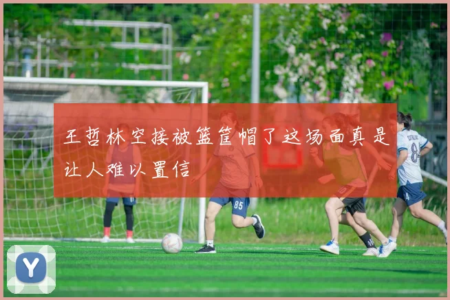 王哲林空接被篮筐帽了这场面真是让人难以置信