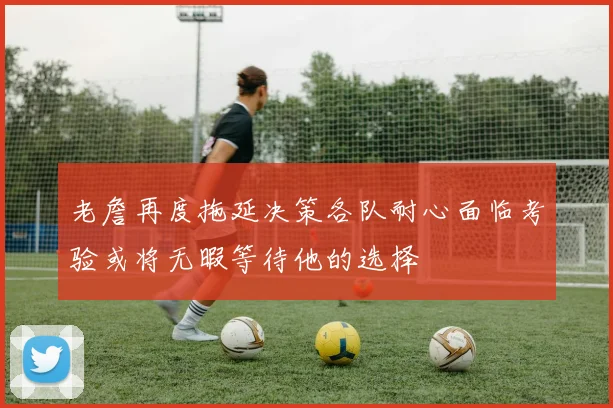 老詹再度拖延决策各队耐心面临考验或将无暇等待他的选择