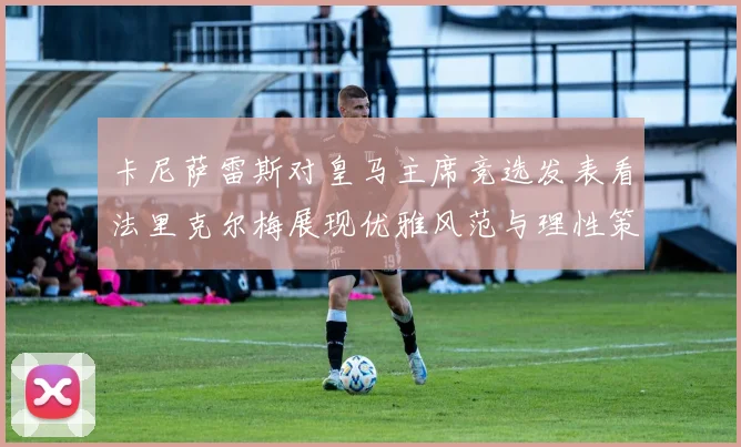 卡尼萨雷斯对皇马主席竞选发表看法里克尔梅展现优雅风范与理性策略