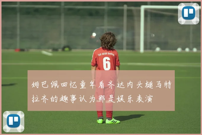 姆巴佩回忆童年看齐达内头槌马特拉齐的趣事认为那是娱乐表演