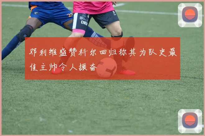 邓利维盛赞科尔回归称其为队史最佳主帅令人振奋