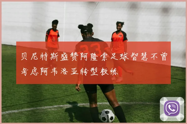 贝尼特斯盛赞阿隆索足球智慧不曾考虑阿韦洛亚转型教练