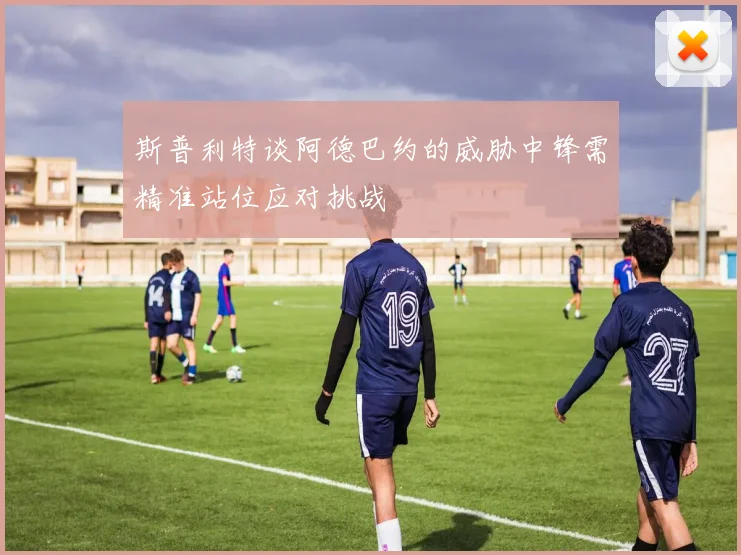 斯普利特谈阿德巴约的威胁中锋需精准站位应对挑战