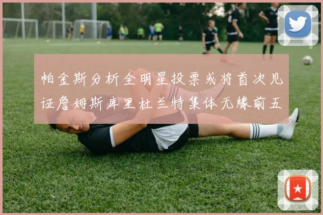 帕金斯分析全明星投票或将首次见证詹姆斯库里杜兰特集体无缘前五