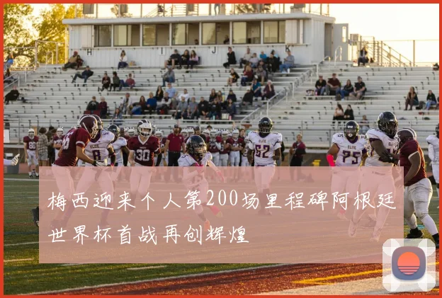 梅西迎来个人第200场里程碑阿根廷世界杯首战再创辉煌
