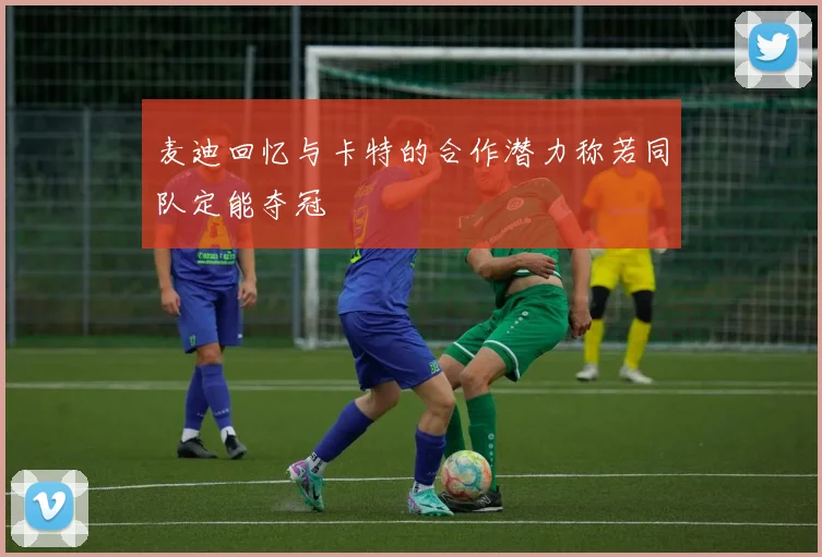 麦迪回忆与卡特的合作潜力称若同队定能夺冠