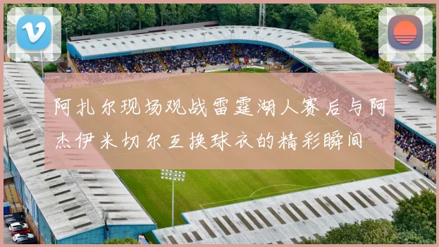 阿扎尔现场观战雷霆湖人赛后与阿杰伊米切尔互换球衣的精彩瞬间