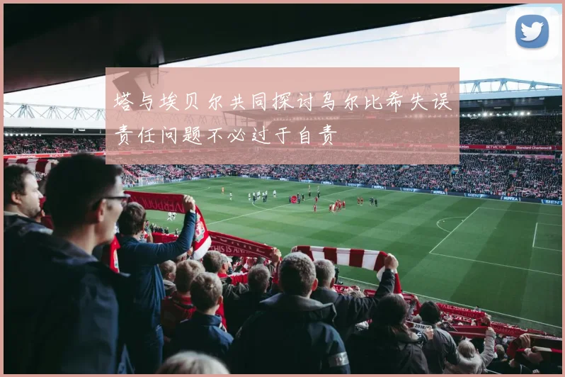 塔与埃贝尔共同探讨乌尔比希失误责任问题不必过于自责